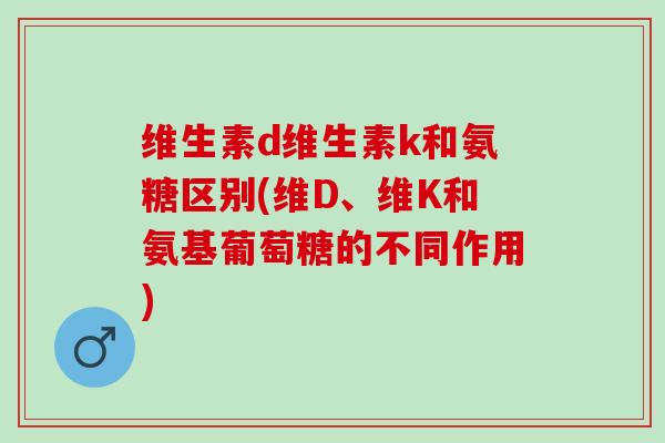 维生素d维生素k和氨糖区别(维D、维K和氨基葡萄糖的不同作用)