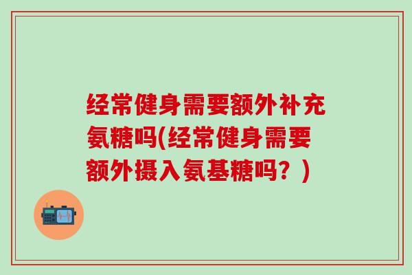 经常健身需要额外补充氨糖吗(经常健身需要额外摄入氨基糖吗？)