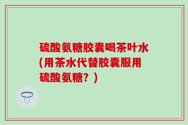 硫酸氨糖胶囊喝茶叶水(用茶水代替胶囊服用硫酸氨糖？)