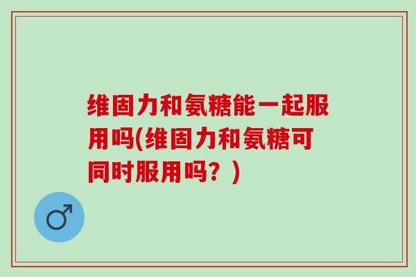 维固力和氨糖能一起服用吗(维固力和氨糖可同时服用吗？)