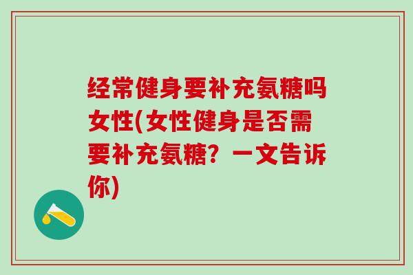 经常健身要补充氨糖吗女性(女性健身是否需要补充氨糖？一文告诉你)