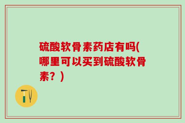 硫酸软骨素药店有吗(哪里可以买到硫酸软骨素？)