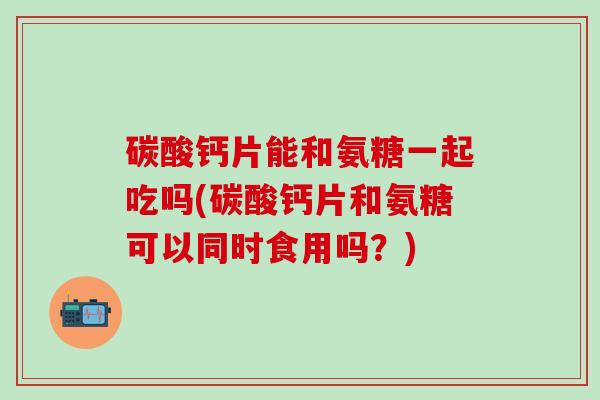 碳酸钙片能和氨糖一起吃吗(碳酸钙片和氨糖可以同时食用吗？)