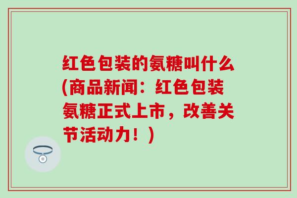红色包装的氨糖叫什么(商品新闻：红色包装氨糖正式上市，改善关节活动力！)