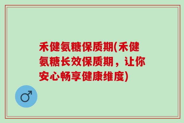 禾健氨糖保质期(禾健氨糖长效保质期，让你安心畅享健康维度)