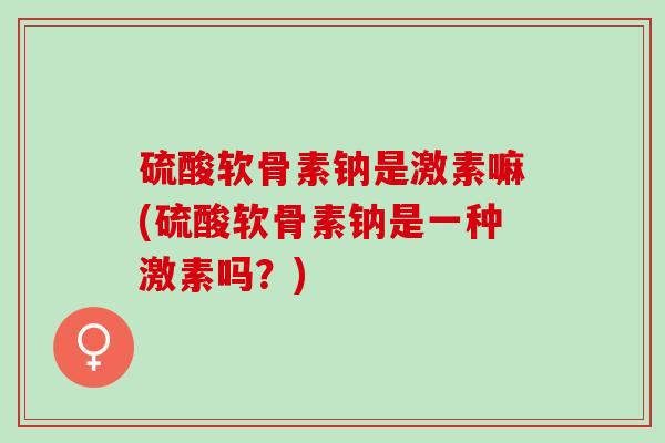 硫酸软骨素钠是激素嘛(硫酸软骨素钠是一种激素吗？)