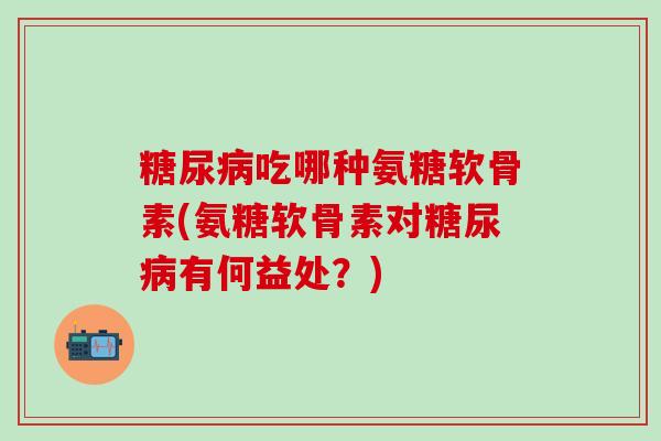 糖尿病吃哪种氨糖软骨素(氨糖软骨素对糖尿病有何益处？)