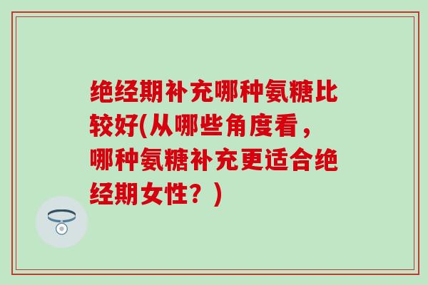 绝经期补充哪种氨糖比较好(从哪些角度看，哪种氨糖补充更适合绝经期女性？)