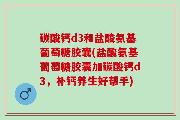 碳酸钙d3和盐酸氨基葡萄糖胶囊(盐酸氨基葡萄糖胶囊加碳酸钙d3，补钙养生好帮手)
