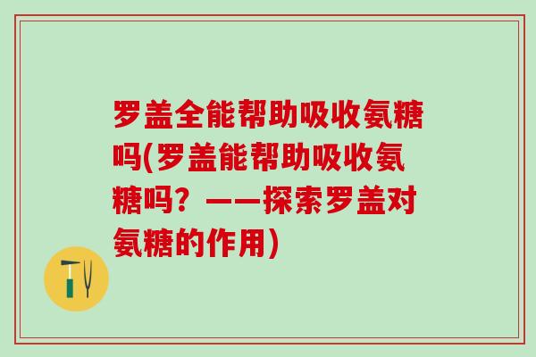 罗盖全能帮助吸收氨糖吗(罗盖能帮助吸收氨糖吗？——探索罗盖对氨糖的作用)