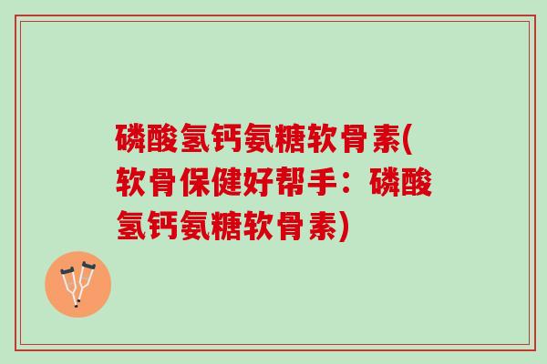 磷酸氢钙氨糖软骨素(软骨保健好帮手：磷酸氢钙氨糖软骨素)