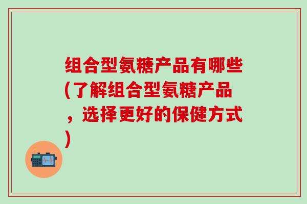 组合型氨糖产品有哪些(了解组合型氨糖产品，选择更好的保健方式)