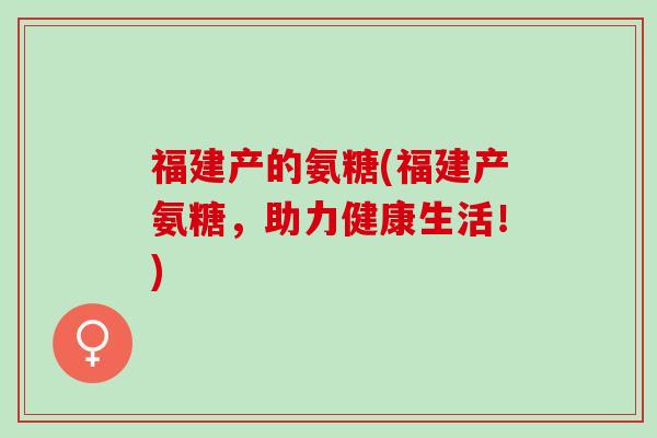 福建产的氨糖(福建产氨糖，助力健康生活！)