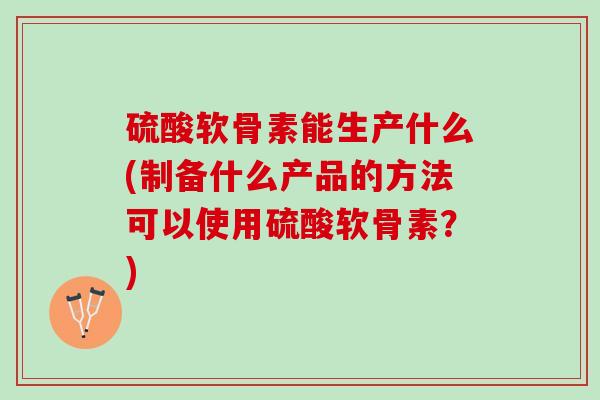 硫酸软骨素能生产什么(制备什么产品的方法可以使用硫酸软骨素？)