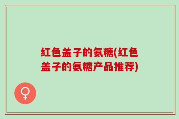 红色盖子的氨糖(红色盖子的氨糖产品推荐)