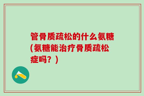 管骨质疏松的什么氨糖(氨糖能治疗骨质疏松症吗？)