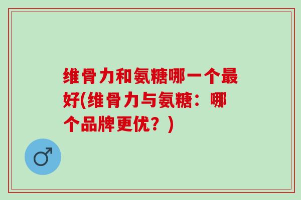 维骨力和氨糖哪一个最好(维骨力与氨糖：哪个品牌更优？)