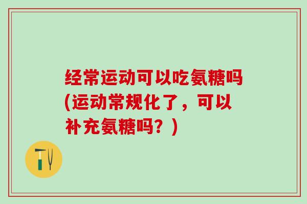 经常运动可以吃氨糖吗(运动常规化了,可以补充氨糖吗?) 经常运动可以吃氨糖吗(运动常规化了,可以补充氨糖吗?)