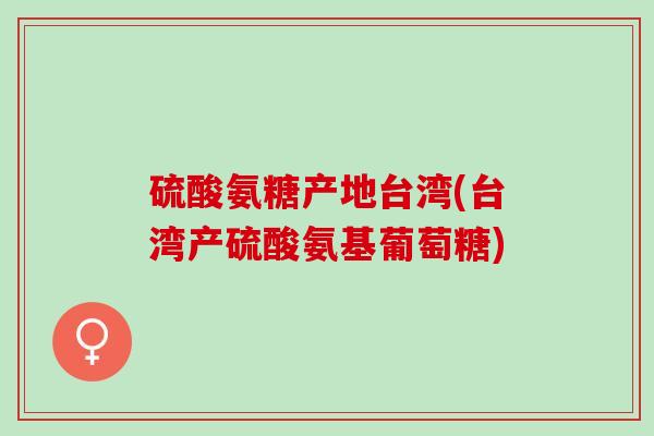 硫酸氨糖产地台湾(台湾产硫酸氨基葡萄糖)