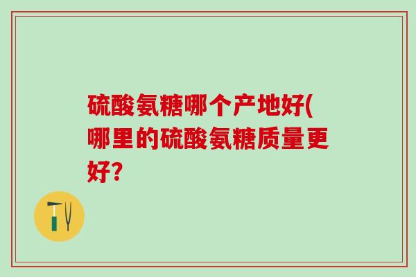 硫酸氨糖哪个产地好(哪里的硫酸氨糖质量更好？