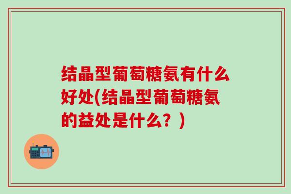 结晶型葡萄糖氨有什么好处(结晶型葡萄糖氨的益处是什么？)