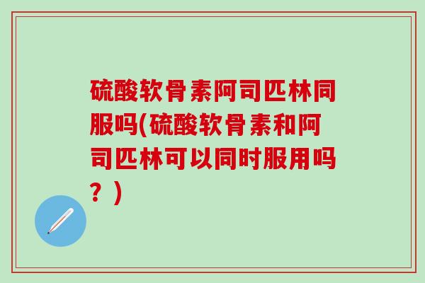 硫酸软骨素阿司匹林同服吗(硫酸软骨素和阿司匹林可以同时服用吗？)