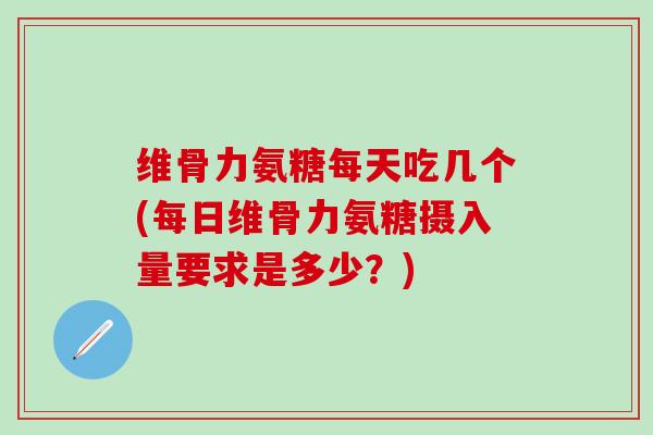 维骨力氨糖每天吃几个(每日维骨力氨糖摄入量要求是多少？)