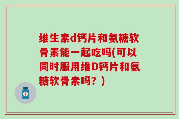 维生素d钙片和氨糖软骨素能一起吃吗(可以同时服用维D钙片和氨糖软骨素吗？)