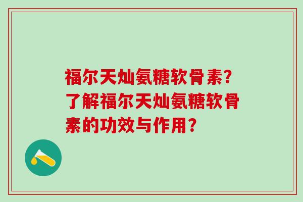 福尔天灿氨糖软骨素？了解福尔天灿氨糖软骨素的功效与作用？