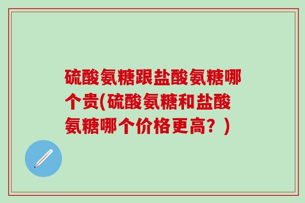 硫酸氨糖跟盐酸氨糖哪个贵(硫酸氨糖和盐酸氨糖哪个价格更高？)