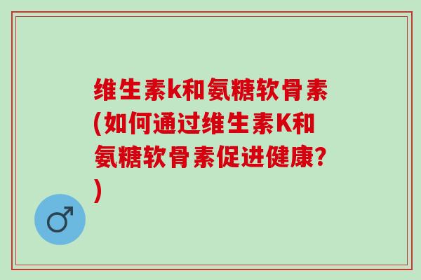 维生素k和氨糖软骨素(如何通过维生素K和氨糖软骨素促进健康？)
