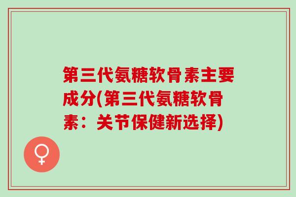 第三代氨糖软骨素主要成分(第三代氨糖软骨素：关节保健新选择)