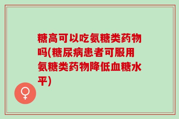 糖高可以吃氨糖类药物吗(糖尿病患者可服用氨糖类药物降低血糖水平)