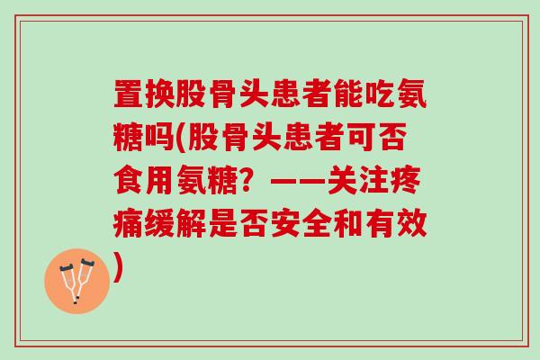 置换股骨头患者能吃氨糖吗(股骨头患者可否食用氨糖？——关注疼痛缓解是否安全和有效)