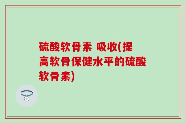 硫酸软骨素 吸收(提高软骨保健水平的硫酸软骨素)