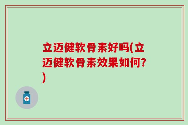 立迈健软骨素好吗(立迈健软骨素效果如何？)
