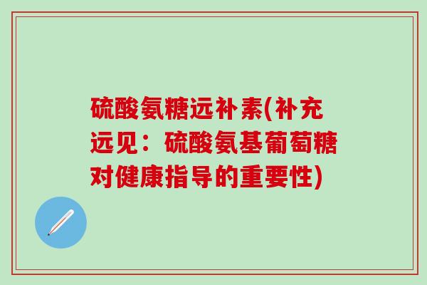 硫酸氨糖远补素(补充远见：硫酸氨基葡萄糖对健康指导的重要性)