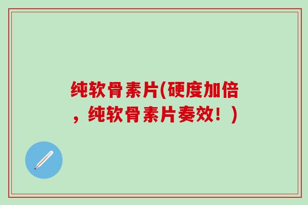 纯软骨素片(硬度加倍，纯软骨素片奏效！)