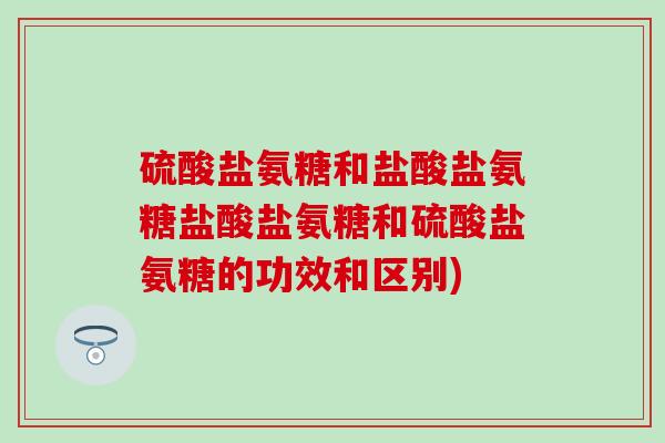 硫酸盐氨糖和盐酸盐氨糖盐酸盐氨糖和硫酸盐氨糖的功效和区别)