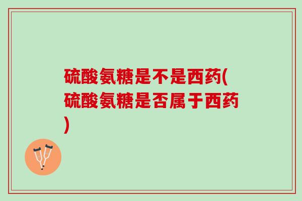 硫酸氨糖是不是西药(硫酸氨糖是否属于西药)
