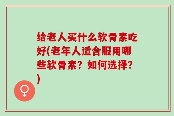 给老人买什么软骨素吃好(老年人适合服用哪些软骨素?如何选择?) 给老人买什么软骨素吃好(老年人适合服用哪些软骨素?如何选择?)