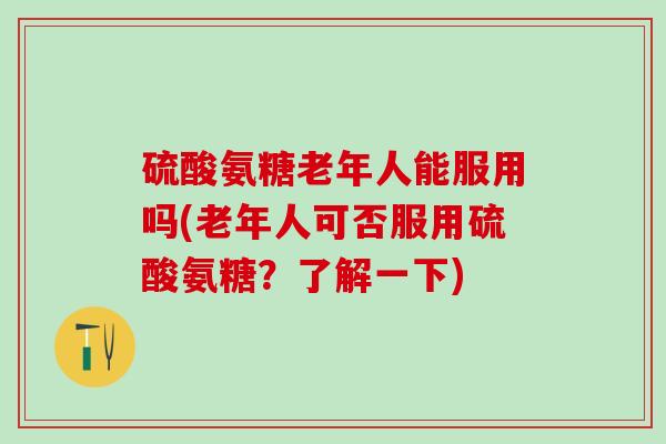 硫酸氨糖老年人能服用吗(老年人可否服用硫酸氨糖？了解一下)