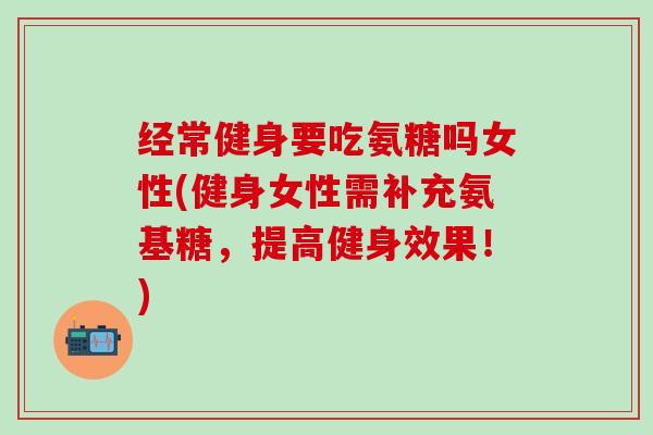 经常健身要吃氨糖吗女性(健身女性需补充氨基糖,提高健身效果!) 经常健身要吃氨糖吗女性(健身女性需补充氨基糖,提高健身效果!)