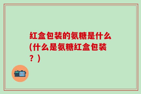 红盒包装的氨糖是什么(什么是氨糖红盒包装？)