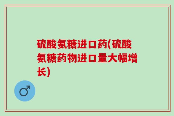 硫酸氨糖进口药(硫酸氨糖药物进口量大幅增长)