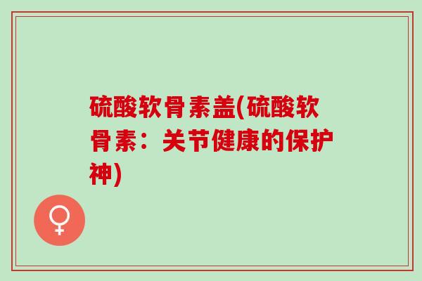 硫酸软骨素盖(硫酸软骨素：关节健康的保护神)
