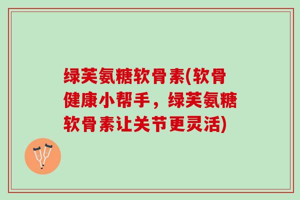 绿芙氨糖软骨素(软骨健康小帮手，绿芙氨糖软骨素让关节更灵活)