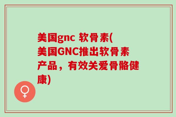 美国gnc 软骨素(美国GNC推出软骨素产品，有效关爱骨骼健康)