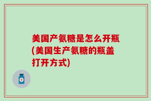 美国产氨糖是怎么开瓶(美国生产氨糖的瓶盖打开方式)