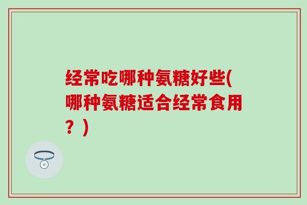 经常吃哪种氨糖好些(哪种氨糖适合经常食用？)